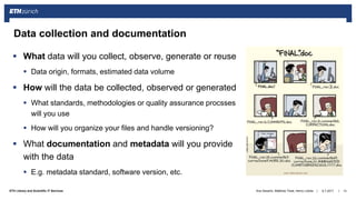 ||ETH Library and Scientific IT Services
 What data will you collect, observe, generate or reuse
 Data origin, formats, estimated data volume
 How will the data be collected, observed or generated
 What standards, methodologies or quality assurance procsses
will you use
 How will you organize your files and handle versioning?
 What documentation and metadata will you provide
with the data
 E.g. metadata standard, software version, etc.
6.7.2017Ana Sesartic, Matthias Töwe, Henry Lütcke 13
Data collection and documentation
 