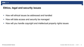 ||ETH Library and Scientific IT Services
 How will ethical issues be addressed and handled
 How will data access and security be managed
 How will you handle copyright and intellectual property rights issues
6.7.2017Ana Sesartic, Matthias Töwe, Henry Lütcke 15
Ethics, legal and security issues
 