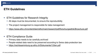 ||ETH Library and Scientific IT Services
 ETH Guidelines for Research Integrity
 All steps must be documented, to ensure the reproducibility
 The project management is responsible for data management
 https://www.ethz.ch/content/dam/ethz/main/research/pdf/forschungsethik/Broschure.pdf
 ETH Compliance Guide
 Primary data needs to be carefully archived
 People-related data need to be preserved according to Swiss data protection law
 https://rechtssammlung.sp.ethz.ch/Dokumente/133en.pdf
6.7.2017Ana Sesartic, Matthias Töwe, Henry Lütcke 16
ETH Guidelines
 