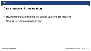 ||ETH Library and Scientific IT Services
 How will your data be stored and backed-up during the research
 What is your data preservation plan
6.7.2017Ana Sesartic, Matthias Töwe, Henry Lütcke 17
Data storage and preservation
 
