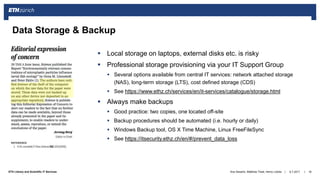 ||ETH Library and Scientific IT Services 6.7.2017Ana Sesartic, Matthias Töwe, Henry Lütcke 18
Data Storage & Backup
 Local storage on laptops, external disks etc. is risky
 Professional storage provisioning via your IT Support Group
 Several options available from central IT services: network attached storage
(NAS), long-term storage (LTS), cost defined storage (CDS)
 See https://www.ethz.ch/services/en/it-services/catalogue/storage.html
 Always make backups
 Good practice: two copies, one located off-site
 Backup procedures should be automated (i.e. hourly or daily)
 Windows Backup tool, OS X Time Machine, Linux FreeFileSync
 See https://itsecurity.ethz.ch/en/#/prevent_data_loss
 