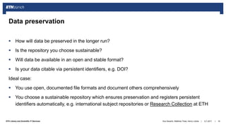 ||ETH Library and Scientific IT Services
 How will data be preserved in the longer run?
 Is the repository you choose sustainable?
 Will data be available in an open and stable format?
 Is your data citable via persistent identifiers, e.g. DOI?
Ideal case:
 You use open, documented file formats and document others comprehensively
 You choose a sustainable repository which ensures preservation and registers persistent
identifiers automatically, e.g. international subject repositories or Research Collection at ETH
6.7.2017Ana Sesartic, Matthias Töwe, Henry Lütcke 19
Data preservation
 