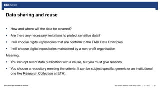 ||ETH Library and Scientific IT Services
 How and where will the data be covered?
 Are there any necessary limitations to protect sensitive data?
 I will choose digital repositories that are conform to the FAIR Data Principles
 I will choose digital repositories maintained by a non-profit organisation
Meaning:
 You can opt out of data publication with a cause, but you must give reasons
 You choose a repository meeting the criteria. It can be subject specific, generic or an institutional
one like Research Collection at ETH).
6.7.2017Ana Sesartic, Matthias Töwe, Henry Lütcke 20
Data sharing and reuse
 
