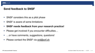 ||ETH Library and Scientific IT Services
 SNSF considers this as a pilot phase
 SNSF is aware of some limitations
 SNSF needs feedback from your research practice!
 Please get involved if you encounter difficulties…
 …or have comments, suggestions, questions!
 Please contact the SNSF via ord@snf.ch
6.7.2017Ana Sesartic, Matthias Töwe, Henry Lütcke 21
Send feedback to SNSF
 