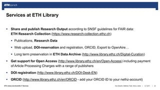 ||ETH Library and Scientific IT Services
 Share and publish Research Output according to SNSF guidelines for FAIR data:
ETH Research Collection (https://www.research-collection.ethz.ch)
 Publications, Research Data
 Web upload, DOI-reservation and registration, ORCID, Export to OpenAire…
 Long term preservation in ETH Data Archive (http://www.library.ethz.ch/Digital-Curation)
 Get support for Open Access (http://www.library.ethz.ch/en/Open-Access) including payment
of Article Processing Charges with a range of publishers
 DOI registration (http://www.library.ethz.ch/DOI-Desk-EN)
 ORCID (http://www.library.ethz.ch/en/ORCID - add your ORCID ID to your nethz-account)
6.7.2017Ana Sesartic, Matthias Töwe, Henry Lütcke 23
Services at ETH Library
 