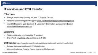 ||ETH Library and Scientific IT Services
IT Services
 Storage provisioning (usually via your IT Support Group)
 Research data management support www.sis.id.ethz.ch/researchdatamanagement
 openBIS Electronic Lab Notebook & Laboratory Information Management System
https://openbis-eln-lims.ethz.ch
Versioning
 Gitlab - gitlab.ethz.ch (hosted by IT services)
 SharePoint - mysite.sp.ethz.ch (free up to 1 GB)
ETH transfer https://www.ethz.ch/en/the-eth-zurich/organisation/staff-units/eth-transfer.html
 Software disclosure workflow with ETH Data Archive
 Advice on Intellectual Property, Patents, Licensing of Software etc.
6.7.2017Ana Sesartic, Matthias Töwe, Henry Lütcke 24
IT services and ETH transfer
 