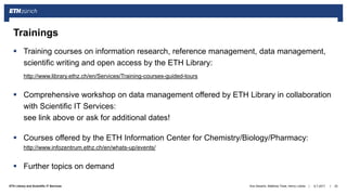 ||ETH Library and Scientific IT Services
 Training courses on information research, reference management, data management,
scientific writing and open access by the ETH Library:
http://www.library.ethz.ch/en/Services/Training-courses-guided-tours
 Comprehensive workshop on data management offered by ETH Library in collaboration
with Scientific IT Services:
see link above or ask for additional dates!
 Courses offered by the ETH Information Center for Chemistry/Biology/Pharmacy:
http://www.infozentrum.ethz.ch/en/whats-up/events/
 Further topics on demand
6.7.2017Ana Sesartic, Matthias Töwe, Henry Lütcke 25
Trainings
 