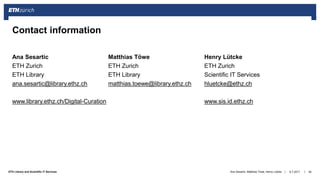 ||ETH Library and Scientific IT Services
Ana Sesartic Matthias Töwe Henry Lütcke
ETH Zurich ETH Zurich ETH Zurich
ETH Library ETH Library Scientific IT Services
ana.sesartic@library.ethz.ch matthias.toewe@library.ethz.ch hluetcke@ethz.ch
www.library.ethz.ch/Digital-Curation www.sis.id.ethz.ch
6.7.2017Ana Sesartic, Matthias Töwe, Henry Lütcke 26
Contact information
 