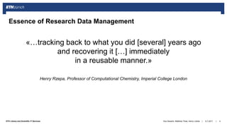 ||ETH Library and Scientific IT Services
«…tracking back to what you did [several] years ago
and recovering it […] immediately
in a reusable manner.»
Henry Rzepa, Professor of Computational Chemistry, Imperial College London
6.7.2017Ana Sesartic, Matthias Töwe, Henry Lütcke 4
Essence of Research Data Management
 