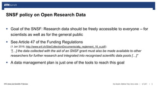 ||ETH Library and Scientific IT Services
 Goal of the SNSF: Research data should be freely accessible to everyone – for
scientists as well as for the general public
 See Article 47 of the Funding Regulations
(1 Jan 2016, http://www.snf.ch/SiteCollectionDocuments/allg_reglement_16_e.pdf):
“[…] the data collected with the aid of an SNSF grant must also be made available to other
researchers for further research and integrated into recognised scientific data pools […]”
 A data management plan is just one of the tools to reach this goal
6.7.2017Ana Sesartic, Matthias Töwe, Henry Lütcke 5
SNSF policy on Open Research Data
 