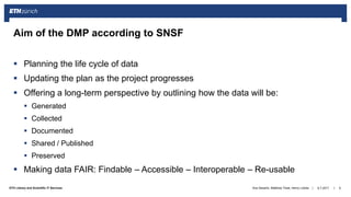 ||ETH Library and Scientific IT Services
 Planning the life cycle of data
 Updating the plan as the project progresses
 Offering a long-term perspective by outlining how the data will be:
 Generated
 Collected
 Documented
 Shared / Published
 Preserved
 Making data FAIR: Findable – Accessible – Interoperable – Re-usable
6.7.2017Ana Sesartic, Matthias Töwe, Henry Lütcke 6
Aim of the DMP according to SNSF
 