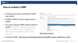||ETH Library and Scientific IT Services
 A proposal can only be submitted if a DMP
was created
 A DMP for SNSF must be created online in
mySNF
 You cannot upload a DMP created outside of
mySNF – except in Lead Agency process,
where the DMP has to be uploaded as a
PDF version in the data container “other
annexes”
 Contents of DMP:
6.7.2017Ana Sesartic, Matthias Töwe, Henry Lütcke 8
How to submit a DMP
https://www.mysnf.ch
http://www.snf.ch/SiteCollectionDocuments/DMP_content_mySNF-form_en.pdf
 