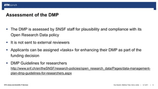 ||ETH Library and Scientific IT Services
 The DMP is assessed by SNSF staff for plausibility and compliance with its
Open Research Data policy
 It is not sent to external reviewers
 Applicants can be assigned «tasks» for enhancing their DMP as part of the
funding decision
 DMP Guidelines for researchers
http://www.snf.ch/en/theSNSF/research-policies/open_research_data/Pages/data-management-
plan-dmp-guidelines-for-researchers.aspx
6.7.2017Ana Sesartic, Matthias Töwe, Henry Lütcke 9
Assessment of the DMP
 