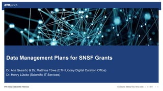 ||ETH Library and Scientific IT Services
Dr. Ana Sesartic & Dr. Matthias Töwe (ETH Library Digital Curation Office)
Dr. Henry Lütcke (Scientific IT Services)
6.7.2017 1
Data Management Plans for SNSF Grants
Ana Sesartic, Matthias Töwe, Henry Lütcke
 