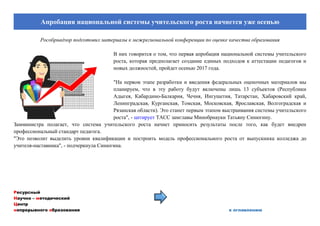 Ресурсный
Научно – методический
Центр
непрерывного образования к оглавлению
Апробация национальной системы учительского роста начнется уже осенью
Рособрнадзор подготовил материалы к межрегиональной конференции по оценке качества образования
В них говорится о том, что первая апробация национальной системы учительского
роста, которая предполагает создание единых подходов к аттестации педагогов и
новых должностей, пройдет осенью 2017 года.
"На первом этапе разработки и введения федеральных оценочных материалов мы
планируем, что в эту работу будут включены лишь 13 субъектов (Республики
Адыгея, Кабардино-Балкария, Чечня, Ингушетия, Татарстан, Хабаровский край,
Ленинградская, Курганская, Томская, Московская, Ярославская, Волгоградская и
Рязанская области). Это станет первым этапом выстраивания системы учительского
роста", - цитирует ТАСС замглавы Минобрнауки Татьяну Синюгину.
Замминистра полагает, что система учительского роста начнет приносить результаты после того, как будет внедрен
профессиональный стандарт педагога.
"Это позволит выделить уровни квалификации и построить модель профессионального роста от выпускника колледжа до
учителя-наставника", - подчеркнула Синюгина.
 