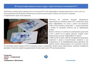 Ресурсный
Научно – методический
Центр
непрерывного образования к оглавлению
В Госдуме предложили создать карту стратегического изменения ЕГЭ
Необходимо создать карту стратегического изменения ЕГЭ в виде инфографики, которая отразила бы, в каком году и по
каким предметам будут введены обязательные экзамены для школьников, заявила член думского комитета
по образованию и науке Алена Аршинова.
"Хотелось бы пожелать большей прозрачности
стратегического изменения самого ЕГЭ, чтобы была некая
карта, инфографика, что, когда, с какого года вводится,
чтобы не было паники у родителей", — сказала Аршинова
в четверг на заседании комитета ГД по образованию
и науке.
Депутат отметила, что сейчас есть непонимание у родителей
о том, в какой год по какому предмету экзамен станет
обязательным, поэтому "инфографики не хватает".
С 2009 года ЕГЭ служит в России одновременно выпускным
экзаменом в школе и вступительным экзаменом в вуз
и проводится по 14 общеобразовательным предметам. На
данный момент обязательными для получения аттестата
об окончании школы являются ЕГЭ по русскому языку и математике, однако список обязательных экзаменов планируется
расширять. Ежегодно единый государственный экзамен сдают около 750 тысяч выпускников.
 