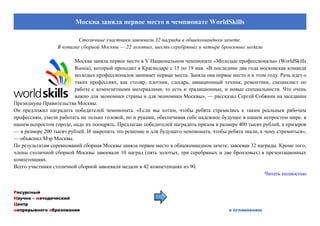 Ресурсный
Научно – методический
Центр
непрерывного образования к оглавлению
Москва заняла первое место в чемпионате WorldSkills
Столичные участники завоевали 32 награды в общекомандном зачете.
В копилке сборной Москвы — 22 золотых, шесть серебряных и четыре бронзовые медали
Москва заняла первое место в V Национальном чемпионате «Молодые профессионалы» (WorldSkills
Russia), который проходил в Краснодаре с 15 по 19 мая. «В последние два года московская команда
молодых профессионалов занимает первые места. Заняла она первое место и в этом году. Речь идет о
таких профессиях, как столяр, плотник, слесарь, авиационный техник, ремонтник, специалист по
работе с композитными материалами, то есть и традиционные, и новые специальности. Что очень
важно для экономики страны и для экономики Москвы», — рассказал Сергей Собянин на заседании
Президиума Правительства Москвы.
Он предложил наградить победителей чемпионата. «Если мы хотим, чтобы ребята стремились к таким реальным рабочим
профессиям, умели работать не только головой, но и руками, обеспечивая себе надежное будущее в нашем непростом мире, в
нашем непростом городе, надо их поощрять. Предлагаю победителей наградить призом в размере 400 тысяч рублей, а призеров
— в размере 200 тысяч рублей. И закрепить это решение и для будущего чемпионата, чтобы ребята знали, к чему стремиться»,
— объяснил Мэр Москвы.
По результатам соревнований сборная Москвы заняла первое место в общекомандном зачете, завоевав 32 награды. Кроме того,
члены столичной сборной Москвы завоевали 10 наград (пять золотых, три серебряных и две бронзовых) в презентационных
компетенциях.
Всего участники столичной сборной завоевали медали в 42 компетенциях из 90.
Читать полностью
 
