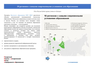 Ресурсный
Научно – методический
Центр
непрерывного образования к оглавлению
10 регионов с самыми современными условиями для образования
Где в России будет хорошо учиться в будущем
Эксперты Института образования НИУ ВШЭ рассчитали
«Индекс региональной инновационной экосистемы
образования». Насколько современны условия в детских садах
и школах России, где активнее всего внедряют новые
технологии и как это повлияет на развитие образования
в регионах в будущем — в исследовании.
Индекс показывает, как создаются условия для получения
качественного образования в России. В понятие «экосистема
образования» входят как здания и компьютеры, так и учителя,
ученики и родители, которые все между собой
взаимодействуют. Чтобы рассмотреть, насколько
образовательная инфраструктура регионов готова
к требованиям и вызовам ХХI века, эксперты
проанализировали 14 показателей в четырёх тематических
блоках:
 перспективность кадров;
 уровень развития современной информационной среды;
 наличие электронного и дистанционного обучения;
 доступность современных образовательных программ.
 