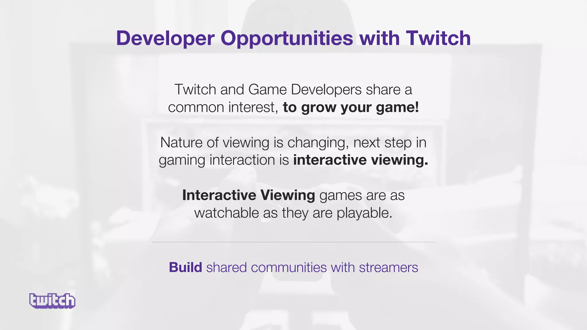 Developer Opportunities with Twitch
Build shared communities with streamers
Twitch and Game Developers share a
common interest, to grow your game!
Nature of viewing is changing, next step in
gaming interaction is interactive viewing.
Interactive Viewing games are as
watchable as they are playable.
 