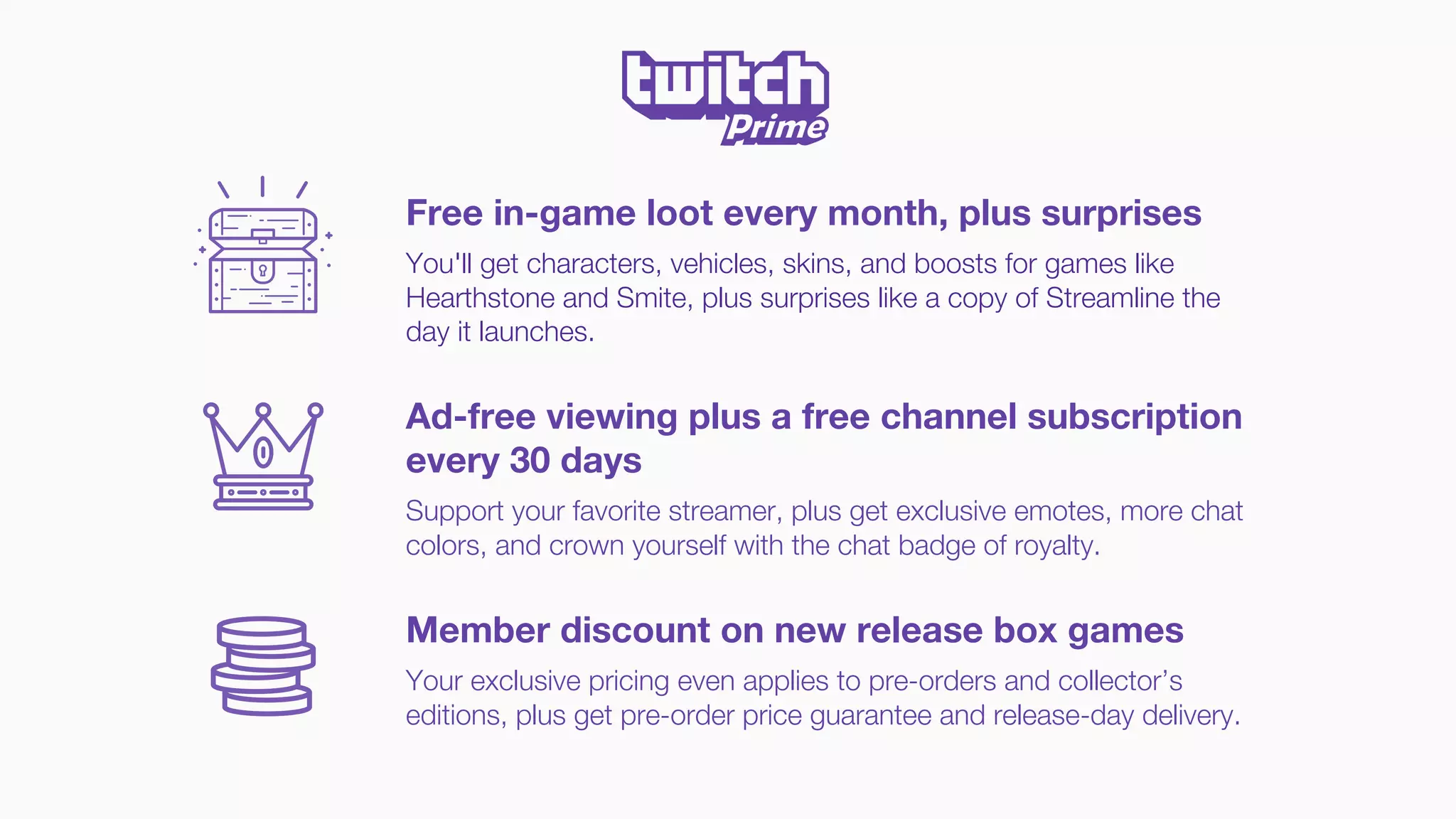 Free in-game loot every month, plus surprises
You'll get characters, vehicles, skins, and boosts for games like
Hearthstone and Smite, plus surprises like a copy of Streamline the
day it launches.
Ad-free viewing plus a free channel subscription
every 30 days
Support your favorite streamer, plus get exclusive emotes, more chat
colors, and crown yourself with the chat badge of royalty.
Member discount on new release box games
Your exclusive pricing even applies to pre-orders and collector’s
editions, plus get pre-order price guarantee and release-day delivery.
 