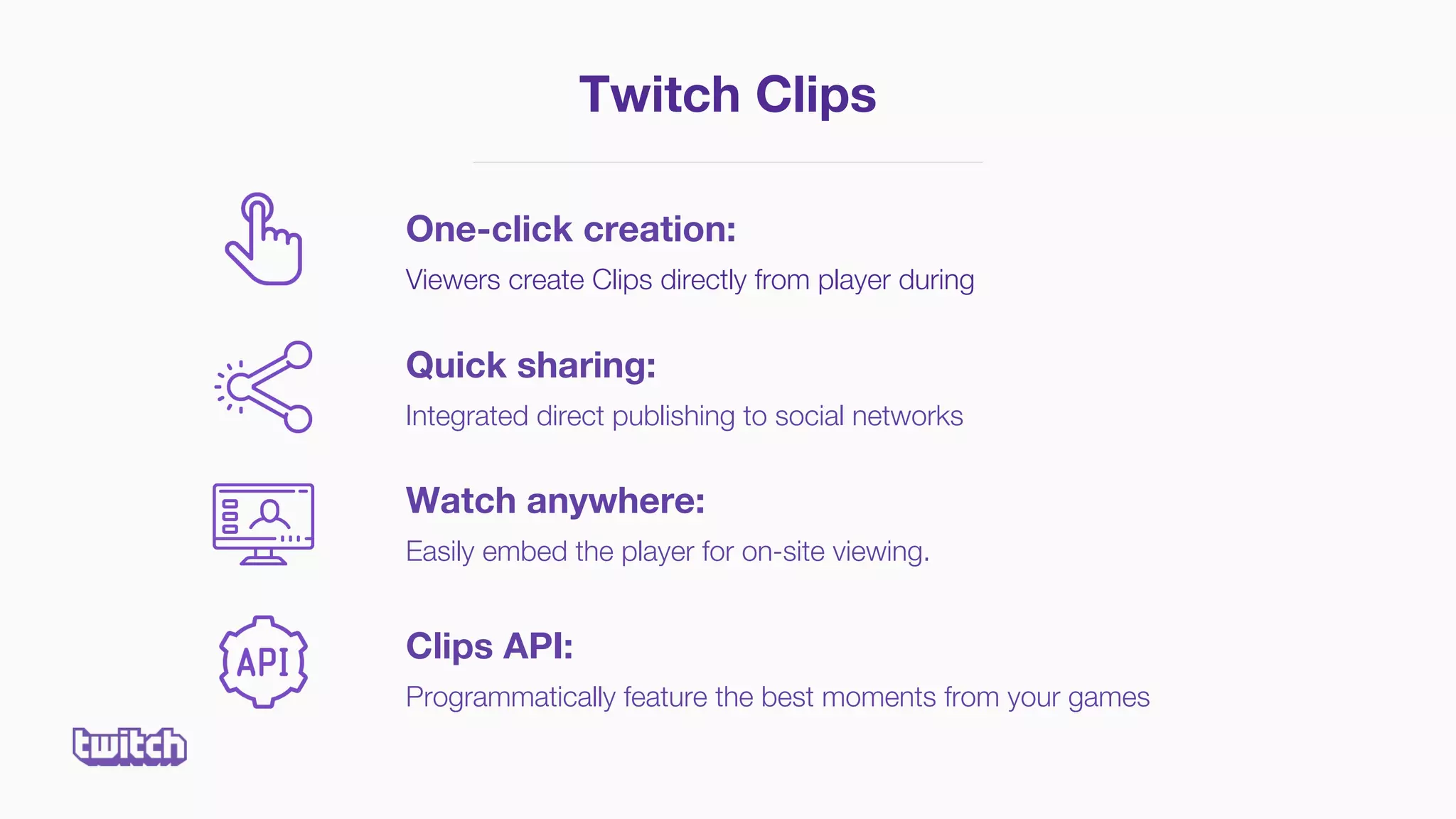 Twitch Clips
One-click creation:
Viewers create Clips directly from player during
Quick sharing:
Integrated direct publishing to social networks
Watch anywhere:
Easily embed the player for on-site viewing.
Clips API:
Programmatically feature the best moments from your games
 