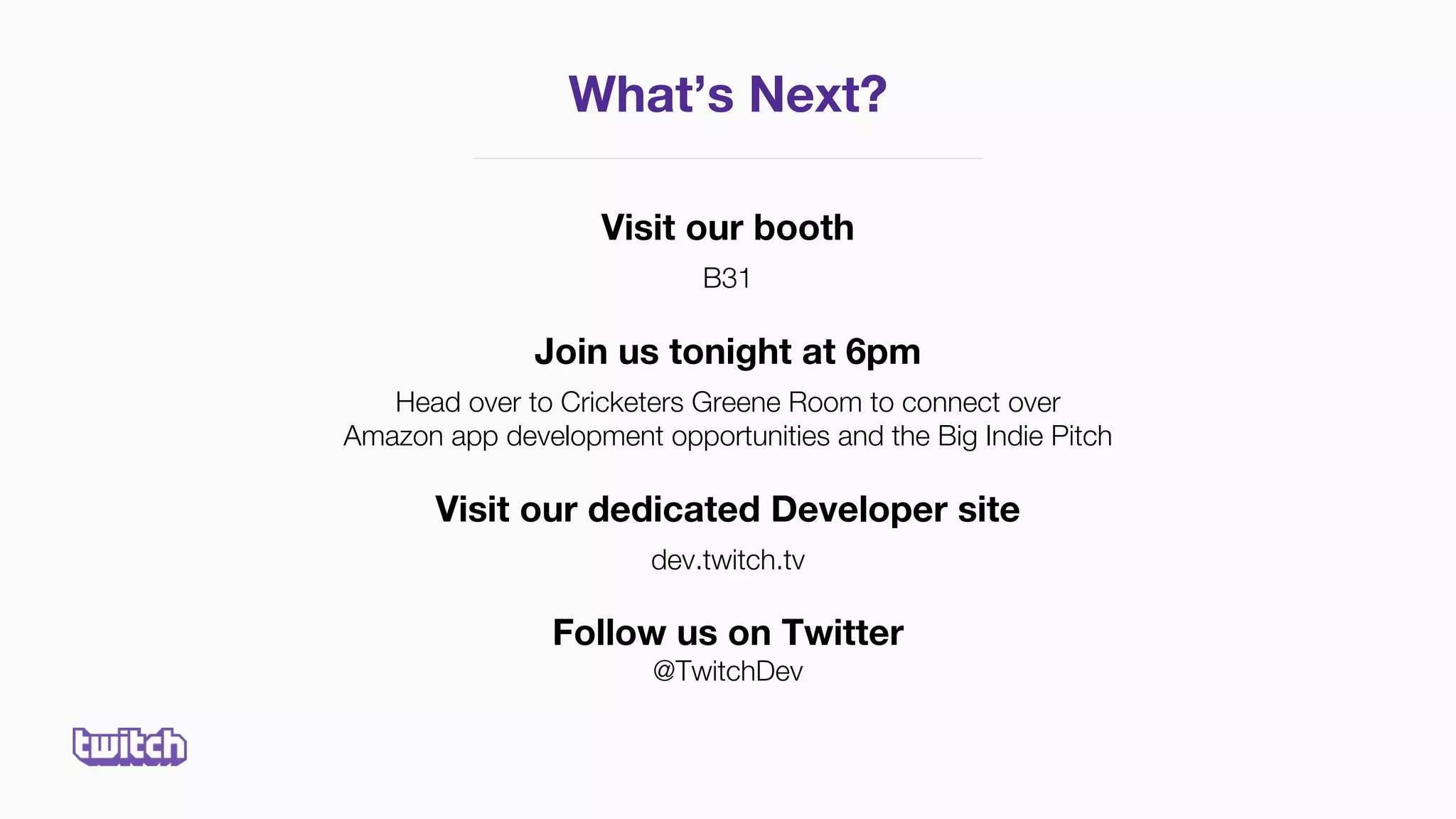 Visit our booth
B31
Join us tonight at 6pm
Head over to Cricketers Greene Room to connect over
Amazon app development opportunities and the Big Indie Pitch
Visit our dedicated Developer site
dev.twitch.tv
Follow us on Twitter
@TwitchDev
What’s Next?
 