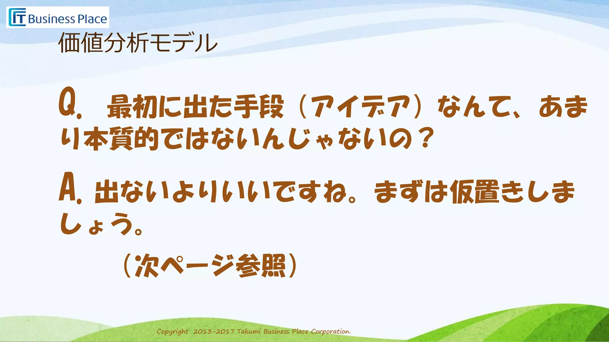 Copyright 2013-2017 Takumi Business Place Corporation.Copyright 2013-2017 Takumi Business Place Corporation.
価値分析モデル
Q. 最初に出た手段（アイデア）なんて、あま
り本質的ではないんじゃないの？
A.出ないよりいいですね。まずは仮置きしま
しょう。
（次ページ参照）
 