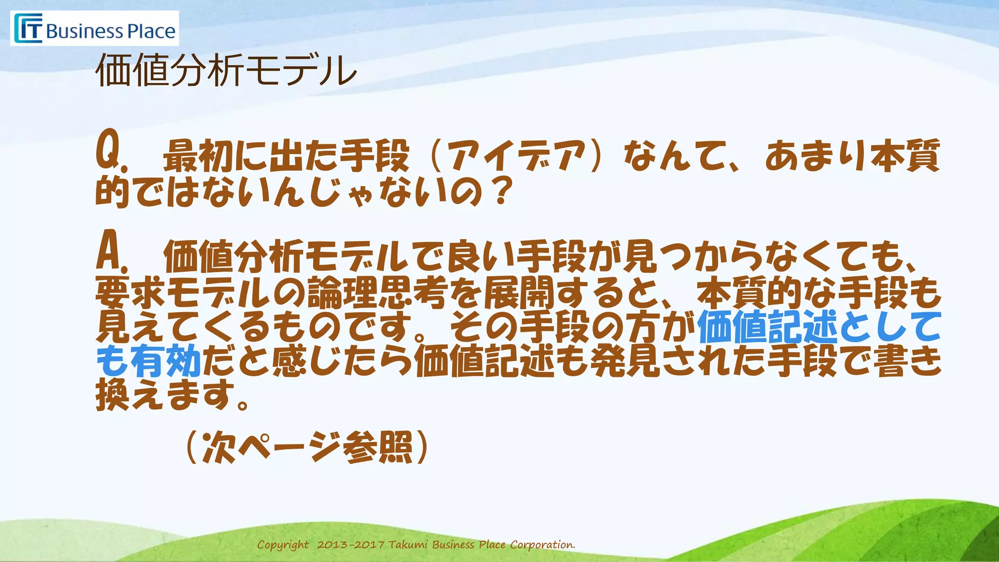 Copyright 2013-2017 Takumi Business Place Corporation.Copyright 2013-2017 Takumi Business Place Corporation.
価値分析モデル
Q. 最初に出た手段（アイデア）なんて、あまり本質
的ではないんじゃないの？
A. 価値分析モデルで良い手段が見つからなくても、
要求モデルの論理思考を展開すると、本質的な手段も
見えてくるものです。その手段の方が価値記述として
も有効だと感じたら価値記述も発見された手段で書き
換えます。
（次ページ参照）
 