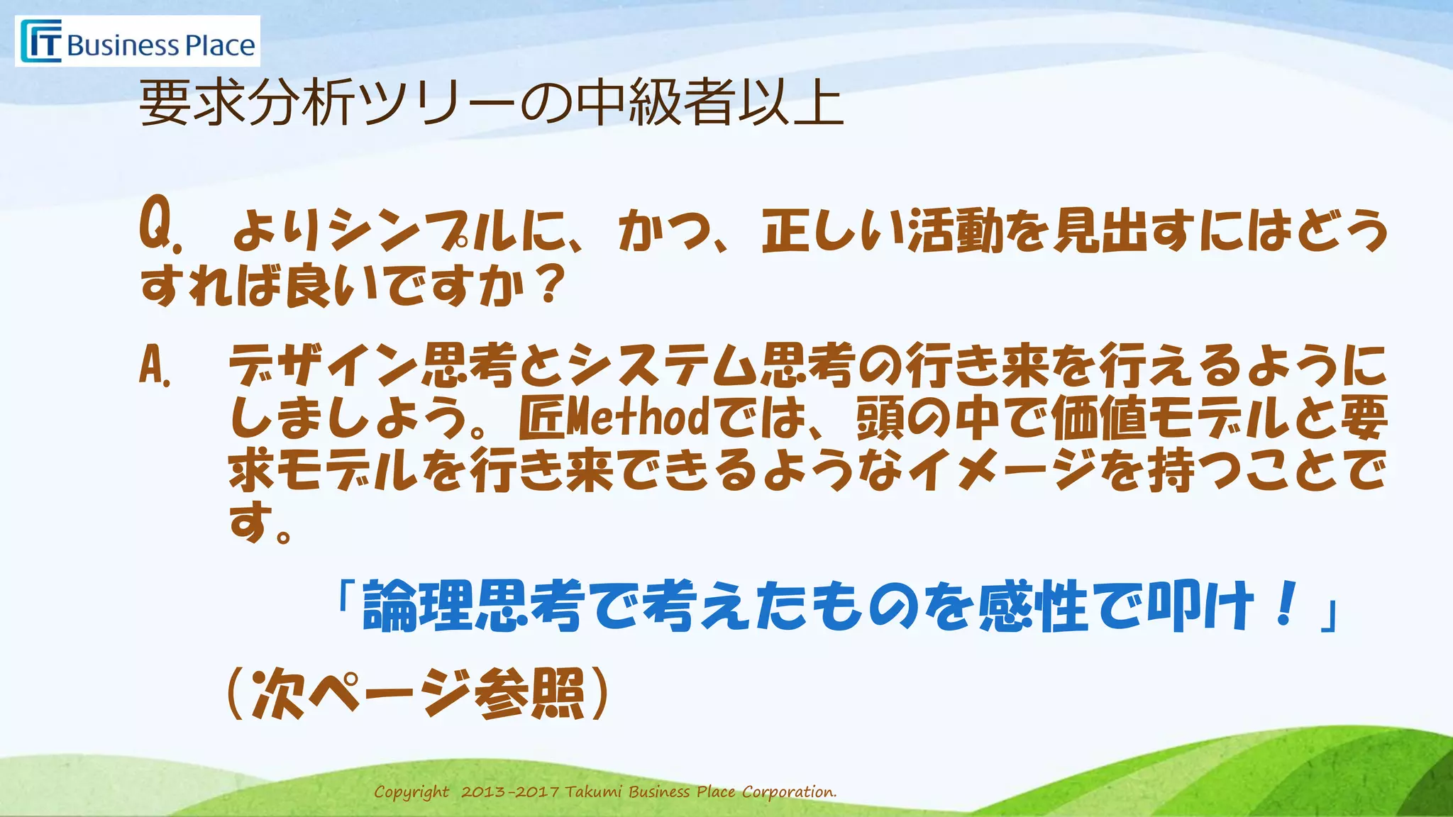 Copyright 2013-2017 Takumi Business Place Corporation.Copyright 2013-2017 Takumi Business Place Corporation.
要求分析ツリーの中級者以上
Q. よりシンプルに、かつ、正しい活動を見出すにはどう
すれば良いですか？
A. デザイン思考とシステム思考の行き来を行えるように
しましよう。匠Methodでは、頭の中で価値モデルと要
求モデルを行き来できるようなイメージを持つことで
す。
「論理思考で考えたものを感性で叩け！」
（次ページ参照）
 