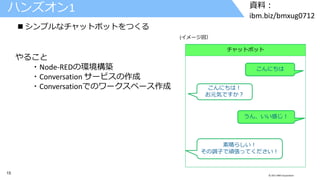 15 © 2017 IBM Corporation
資料：
ibm.biz/bmxug0712
ハンズオン1
 シンプルなチャットボットをつくる
チャットボット
こんにちは！
お元気ですか？
こんにちは
うん、いい感じ！
素晴らしい！
その調子で頑張ってください！
(イメージ図）
やること
・Node-REDの環境構築
・Conversation サービスの作成
・Conversationでのワークスペース作成
 