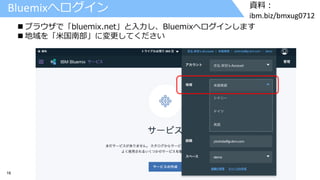 16 © 2017 IBM Corporation
資料：
ibm.biz/bmxug0712
Bluemixへログイン
 ブラウザで「bluemix.net」と入力し、Bluemixへログインします
 地域を「米国南部」に変更してください
 