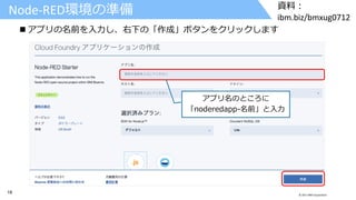 18 © 2017 IBM Corporation
資料：
ibm.biz/bmxug0712
アプリ名のところに
「noderedapp-名前」と入力
Node-RED環境の準備
 アプリの名前を入力し、右下の「作成」ボタンをクリックします
 