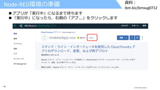 19 © 2017 IBM Corporation
資料：
ibm.biz/bmxug0712
Node-RED環境の準備
 アプリが「実行中」になるまで待ちます
 「実行中」になったら、右側の「アプ...」をクリックします
 