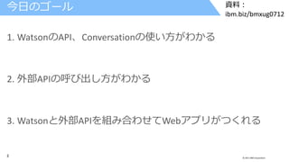 2 © 2017 IBM Corporation
資料：
ibm.biz/bmxug0712
1. WatsonのAPI、Conversationの使い方がわかる
2. 外部APIの呼び出し方がわかる
3. Watsonと外部APIを組み合わせてWebアプリがつくれる
今日のゴール
 