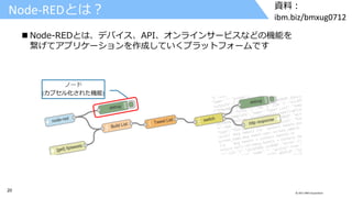20 © 2017 IBM Corporation
資料：
ibm.biz/bmxug0712
 Node-REDとは、デバイス、API、オンラインサービスなどの機能を
繋げてアプリケーションを作成していくプラットフォームです
ノード
(カプセル化された機能)
Node-REDとは？
 