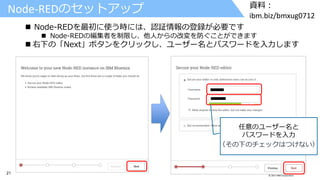 21 © 2017 IBM Corporation
資料：
ibm.biz/bmxug0712
 Node-REDを最初に使う時には、認証情報の登録が必要です
 Node-REDの編集者を制限し、他人からの改変を防ぐことができます
 右下の「Next」ボタンをクリックし、ユーザー名とパスワードを入力します
Node-REDのセットアップ
任意のユーザー名と
パスワードを入力
（その下のチェックはつけない）
 