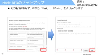 22 © 2017 IBM Corporation
資料：
ibm.biz/bmxug0712
Node-REDのセットアップ
 その後は何もせず、右下の「Next」、「Finish」をクリックします
 