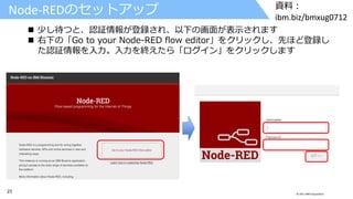 23 © 2017 IBM Corporation
資料：
ibm.biz/bmxug0712
Node-REDのセットアップ
 少し待つと、認証情報が登録され、以下の画面が表示されます
 右下の「Go to your Node-RED flow editor」をクリックし、先ほど登録し
た認証情報を入力。入力を終えたら「ログイン」をクリックします
 