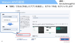 27 © 2017 IBM Corporation
資料：
ibm.biz/bmxug0712
Watson APIの追加
 「接続」で先ほど作成したアプリを指定し、右下の「作成」をクリックします
 