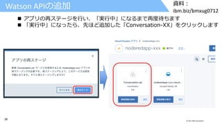 28 © 2017 IBM Corporation
資料：
ibm.biz/bmxug0712
Watson APIの追加
 アプリの再ステージを行い、「実行中」になるまで再度待ちます
 「実行中」になったら、先ほど追加した「Conversation-XX」をクリックします
 