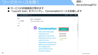 29 © 2017 IBM Corporation
資料：
ibm.biz/bmxug0712
ワークスペースを開く
 サービスの詳細画面が開きます
 「Launch tool」をクリックし、Conversationツールを起動します
 
