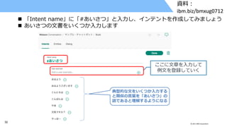 32 © 2017 IBM Corporation
資料：
ibm.biz/bmxug0712
 「Intent name」に「#あいさつ」と入力し、インテントを作成してみましょう
 あいさつの文書をいくつか入力します
ここに文章を入力して
例文を登録していく
典型的な文をいくつか入力する
と類似の言葉を「あいさつ」の
話であると理解するようになる
 