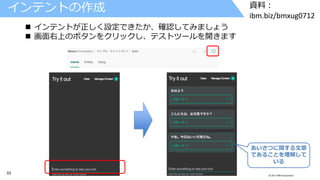 33 © 2017 IBM Corporation
資料：
ibm.biz/bmxug0712
インテントの作成
 インテントが正しく設定できたか、確認してみましょう
 画面右上のボタンをクリックし、テストツールを開きます
あいさつに関する文章
であることを理解して
いる
 