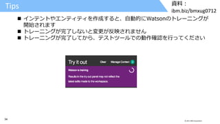 34 © 2017 IBM Corporation
資料：
ibm.biz/bmxug0712
Tips
 インテントやエンティティを作成すると、自動的にWatsonのトレーニングが
開始されます
 トレーニングが完了しないと変更が反映されません
 トレーニングが完了してから、テストツールでの動作確認を行ってください
 