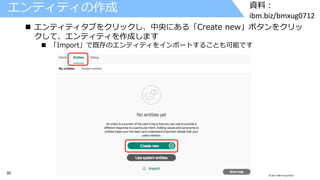 35 © 2017 IBM Corporation
資料：
ibm.biz/bmxug0712
エンティティの作成
 エンティティタブをクリックし、中央にある「Create new」ボタンをクリッ
クして、エンティティを作成します
 「Import」で既存のエンティティをインポートすることも可能です
 