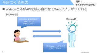 4 © 2017 IBM Corporation
資料：
ibm.biz/bmxug0712
 Watsonと外部APIを組み合わせてWebアプリがつくれる
今日つくるもの
7月12日に東京駅周辺で
1泊したい！
予算は1万円！
「ホテルXX」ってところ
が空いてるよ！
Watson君
（イメージ図）
 
