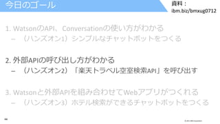 44 © 2017 IBM Corporation
資料：
ibm.biz/bmxug0712
1. WatsonのAPI、Conversationの使い方がわかる
– （ハンズオン1）シンプルなチャットボットをつくる
2. 外部APIの呼び出し方がわかる
– （ハンズオン2）「楽天トラベル空室検索API」を呼び出す
3. Watsonと外部APIを組み合わせてWebアプリがつくれる
– （ハンズオン3）ホテル検索ができるチャットボットをつくる
今日のゴール
 