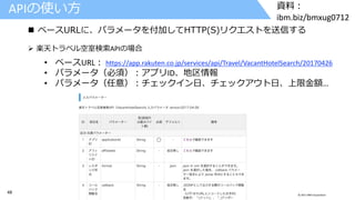 48 © 2017 IBM Corporation
資料：
ibm.biz/bmxug0712
APIの使い方
 ベースURLに、パラメータを付加してHTTP(S)リクエストを送信する
➢ 楽天トラベル空室検索APIの場合
• ベースURL： https://app.rakuten.co.jp/services/api/Travel/VacantHotelSearch/20170426
• パラメータ（必須）：アプリID、地区情報
• パラメータ（任意）：チェックイン日、チェックアウト日、上限金額…
 