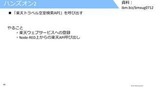 49 © 2017 IBM Corporation
資料：
ibm.biz/bmxug0712
ハンズオン2
 「楽天トラベル空室検索API」を呼び出す
やること
・楽天ウェブサービスへの登録
・Node-RED上からの楽天API呼び出し
 