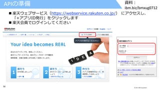 50 © 2017 IBM Corporation
資料：
ibm.biz/bmxug0712
APIの準備
 楽天ウェブサービス（https://webservice.rakuten.co.jp/） にアクセスし、
「+アプリID発行」をクリックします
 楽天会員でログインしてください
 
